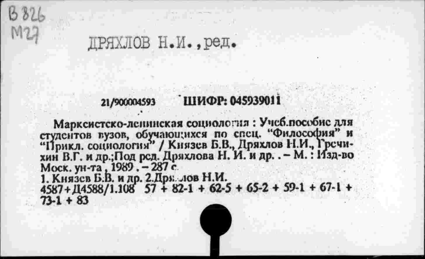 ﻿в »и МЪ)
ДРЯХЛОВ Н.И.,ред.
я/жыяз ШИФР: 045939011
Марксистско-ленинская социология : Учсб.пособис для студентов вузов, обучающихся по спец. “Философия” и “Прикл. социология’’ / Князев Б.В., Дряхлой Н.И., гречи-хин В.Г. и др.;Под рсд. Дряхлова Н. И. и др.. - М.: Изд-во Моск, ун-та ,1989. - 287 с
1. Князев Б.В. и др. 2.Др»: .юв Н.И.
4587+Д4588/1.10о 57 + 82-1 + 62-5 + 65-2 + 59-1 + 67-1 + 73-1 + 83	_